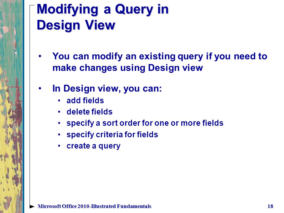 Modifying a Query in Design View 18Microsoft Office 2010-Illustrated Fundamentals You can modify an existing query if you need to make changes using Design view In Design view, you can: add fields delete fields specify a sort order for one or more fields specify criteria for fields create a query
