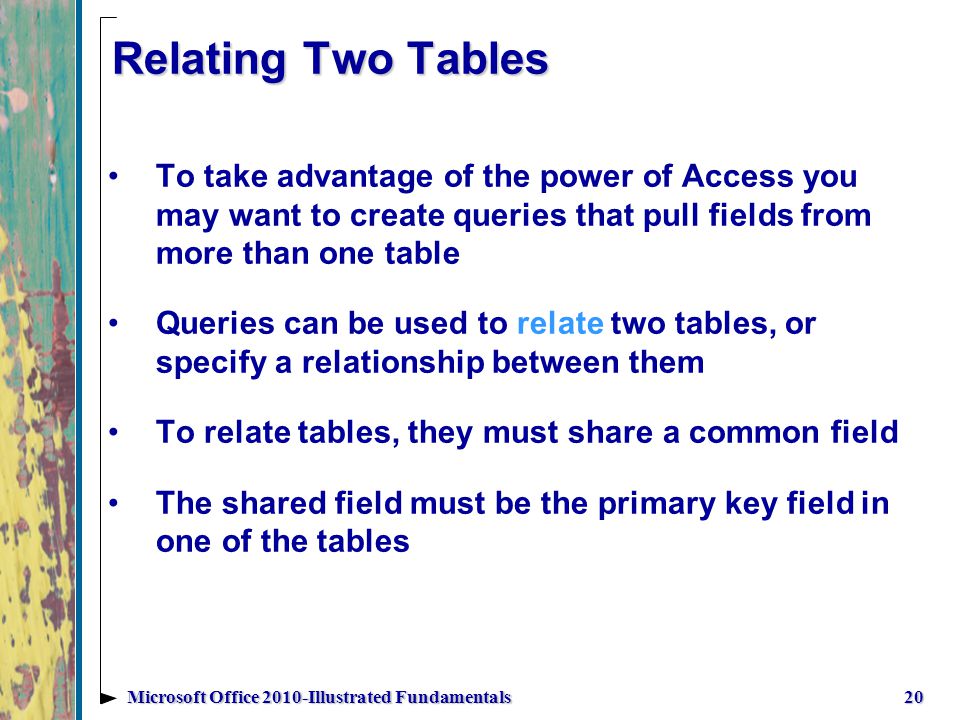 Relating Two Tables 20Microsoft Office 2010-Illustrated Fundamentals To take advantage of the power of Access you may want to create queries that pull fields from more than one table Queries can be used to relate two tables, or specify a relationship between them To relate tables, they must share a common field The shared field must be the primary key field in one of the tables