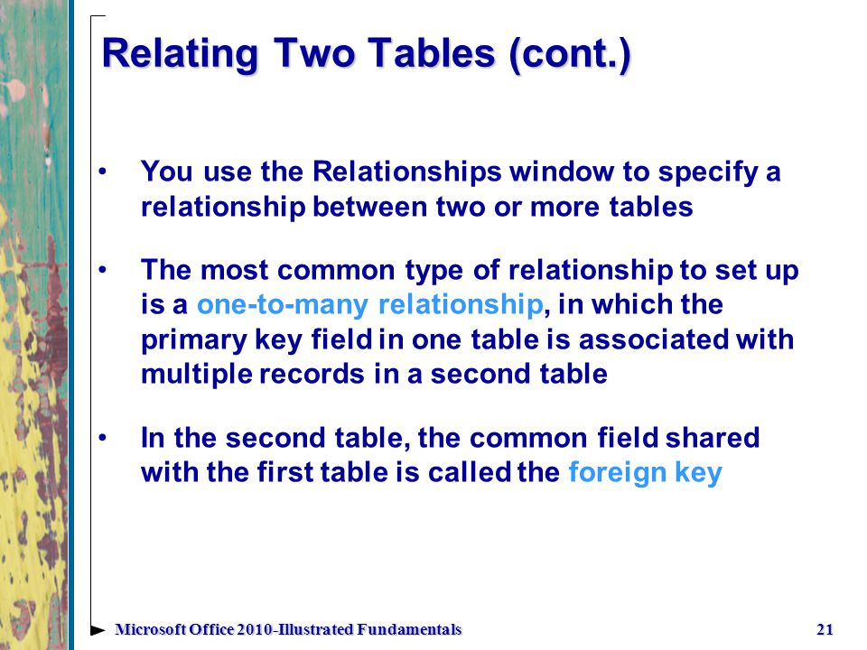 Relating Two Tables (cont.) 21Microsoft Office 2010-Illustrated Fundamentals You use the Relationships window to specify a relationship between two or more tables The most common type of relationship to set up is a one-to-many relationship, in which the primary key field in one table is associated with multiple records in a second table In the second table, the common field shared with the first table is called the foreign key