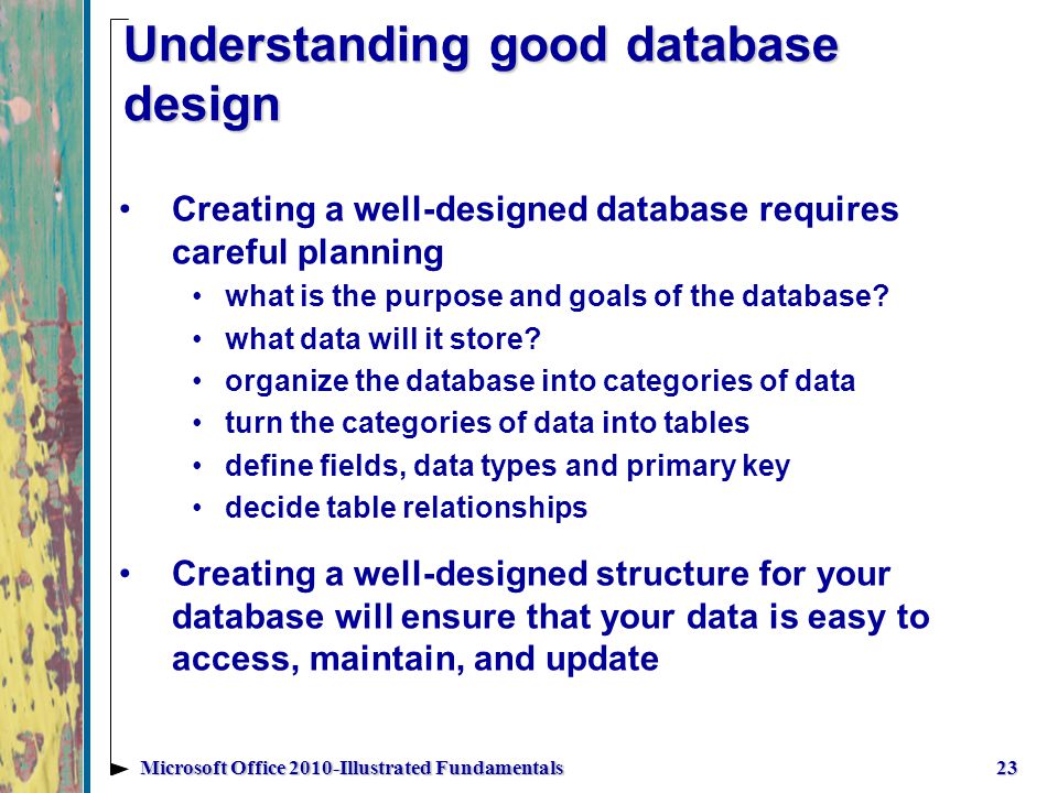 Understanding good database design 23Microsoft Office 2010-Illustrated Fundamentals Creating a well-designed database requires careful planning what is the purpose and goals of the database.
