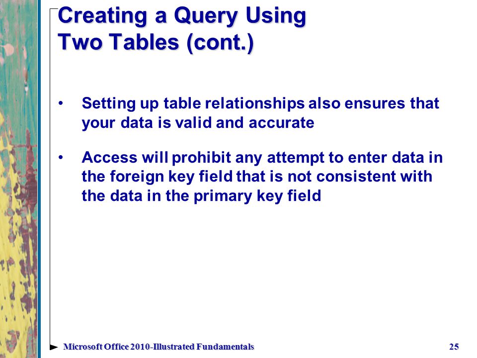 Creating a Query Using Two Tables (cont.) 25Microsoft Office 2010-Illustrated Fundamentals Setting up table relationships also ensures that your data is valid and accurate Access will prohibit any attempt to enter data in the foreign key field that is not consistent with the data in the primary key field