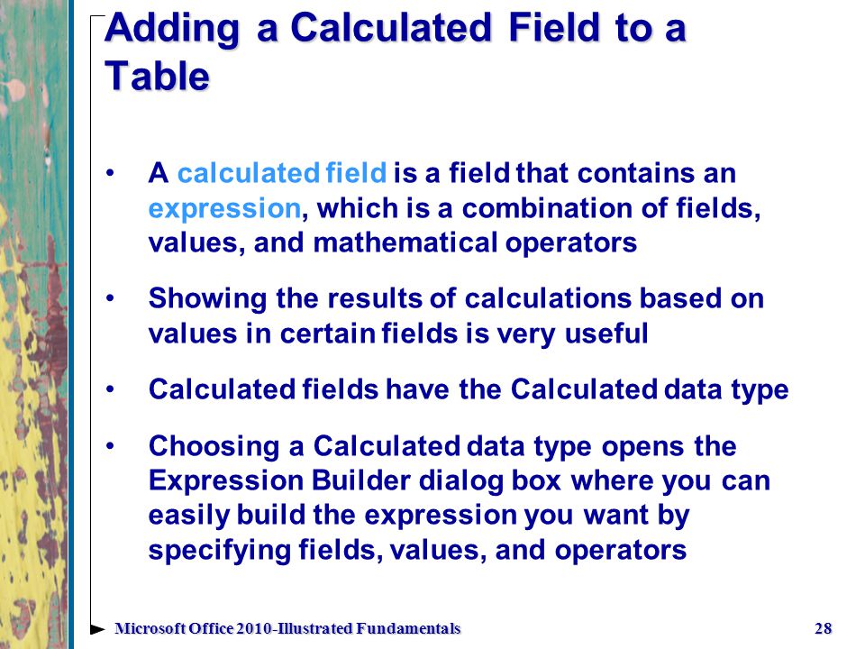 Adding a Calculated Field to a Table 28Microsoft Office 2010-Illustrated Fundamentals A calculated field is a field that contains an expression, which is a combination of fields, values, and mathematical operators Showing the results of calculations based on values in certain fields is very useful Calculated fields have the Calculated data type Choosing a Calculated data type opens the Expression Builder dialog box where you can easily build the expression you want by specifying fields, values, and operators
