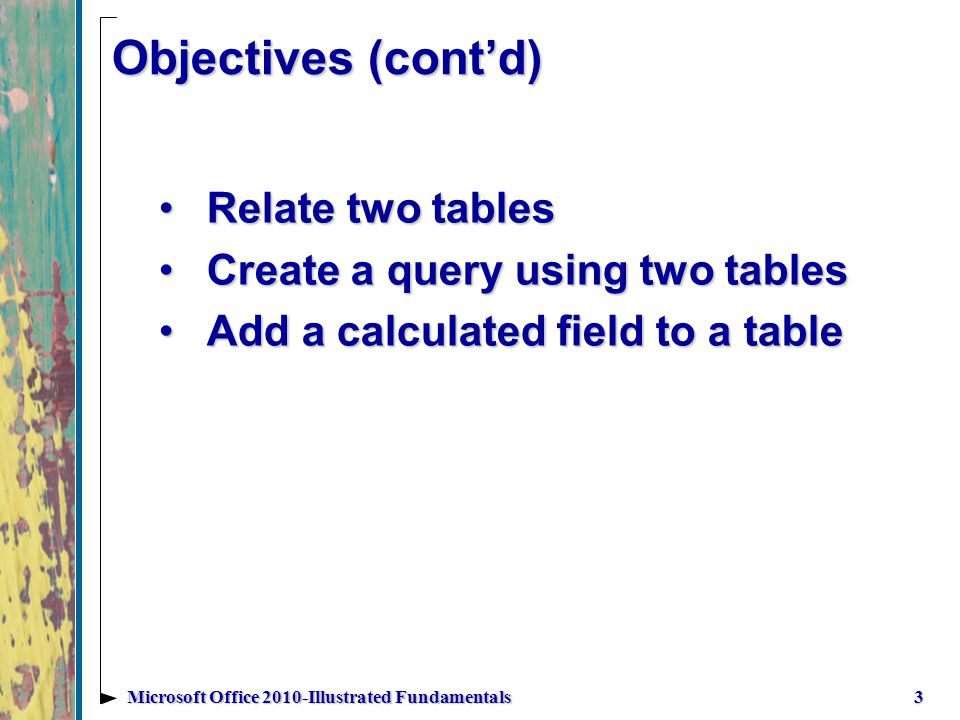 Objectives (contd) Relate two tablesRelate two tables Create a query using two tablesCreate a query using two tables Add a calculated field to a tableAdd a calculated field to a table 3Microsoft Office 2010-Illustrated Fundamentals