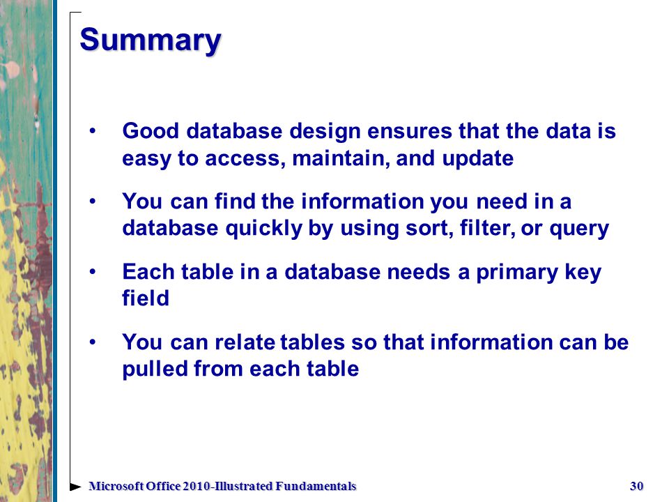 Summary 30Microsoft Office 2010-Illustrated Fundamentals Good database design ensures that the data is easy to access, maintain, and update You can find the information you need in a database quickly by using sort, filter, or query Each table in a database needs a primary key field You can relate tables so that information can be pulled from each table