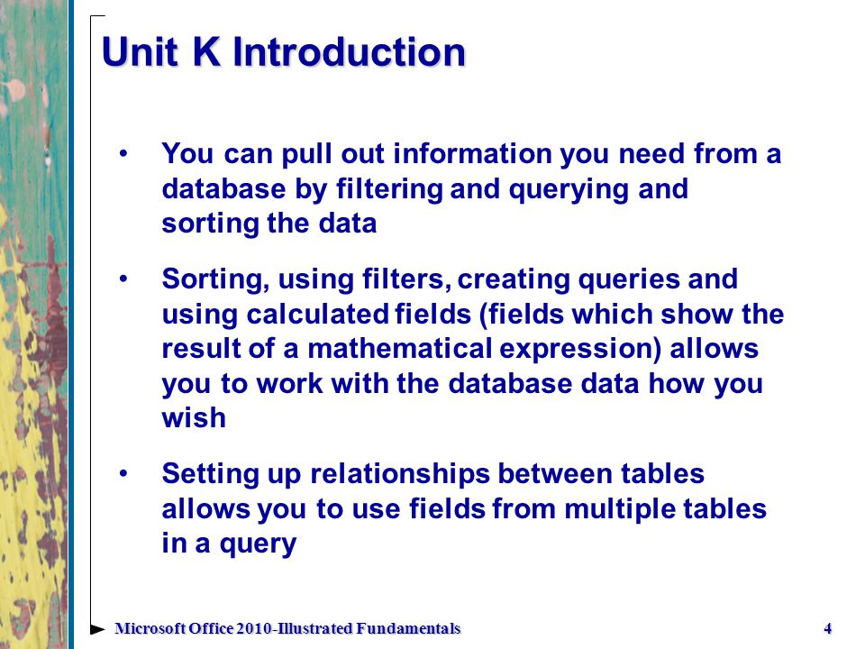Unit K Introduction You can pull out information you need from a database by filtering and querying and sorting the data Sorting, using filters, creating queries and using calculated fields (fields which show the result of a mathematical expression) allows you to work with the database data how you wish Setting up relationships between tables allows you to use fields from multiple tables in a query 4Microsoft Office 2010-Illustrated Fundamentals
