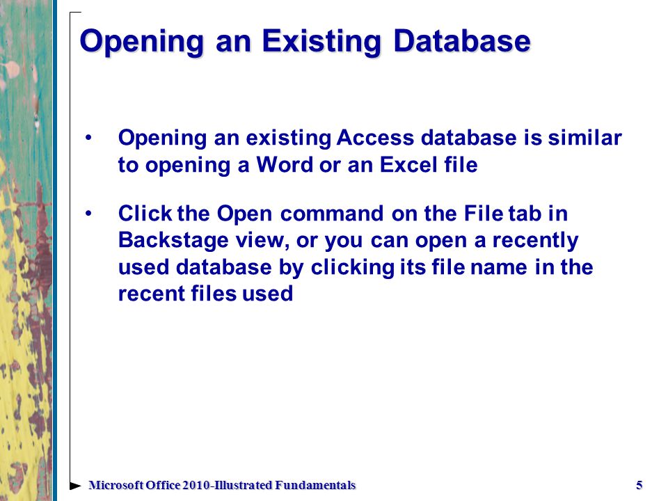 Opening an Existing Database Opening an existing Access database is similar to opening a Word or an Excel file Click the Open command on the File tab in Backstage view, or you can open a recently used database by clicking its file name in the recent files used 5Microsoft Office 2010-Illustrated Fundamentals