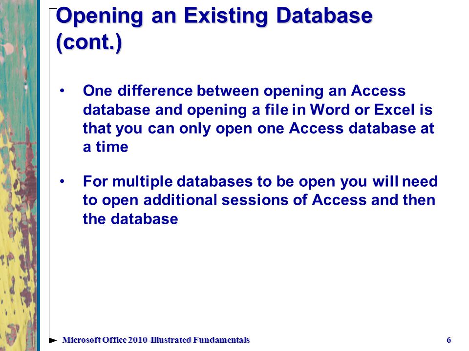 Opening an Existing Database (cont.) One difference between opening an Access database and opening a file in Word or Excel is that you can only open one Access database at a time For multiple databases to be open you will need to open additional sessions of Access and then the database 6Microsoft Office 2010-Illustrated Fundamentals