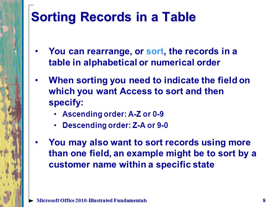 Sorting Records in a Table You can rearrange, or sort, the records in a table in alphabetical or numerical order When sorting you need to indicate the field on which you want Access to sort and then specify: Ascending order: A-Z or 0-9 Descending order: Z-A or 9-0 You may also want to sort records using more than one field, an example might be to sort by a customer name within a specific state 8Microsoft Office 2010-Illustrated Fundamentals