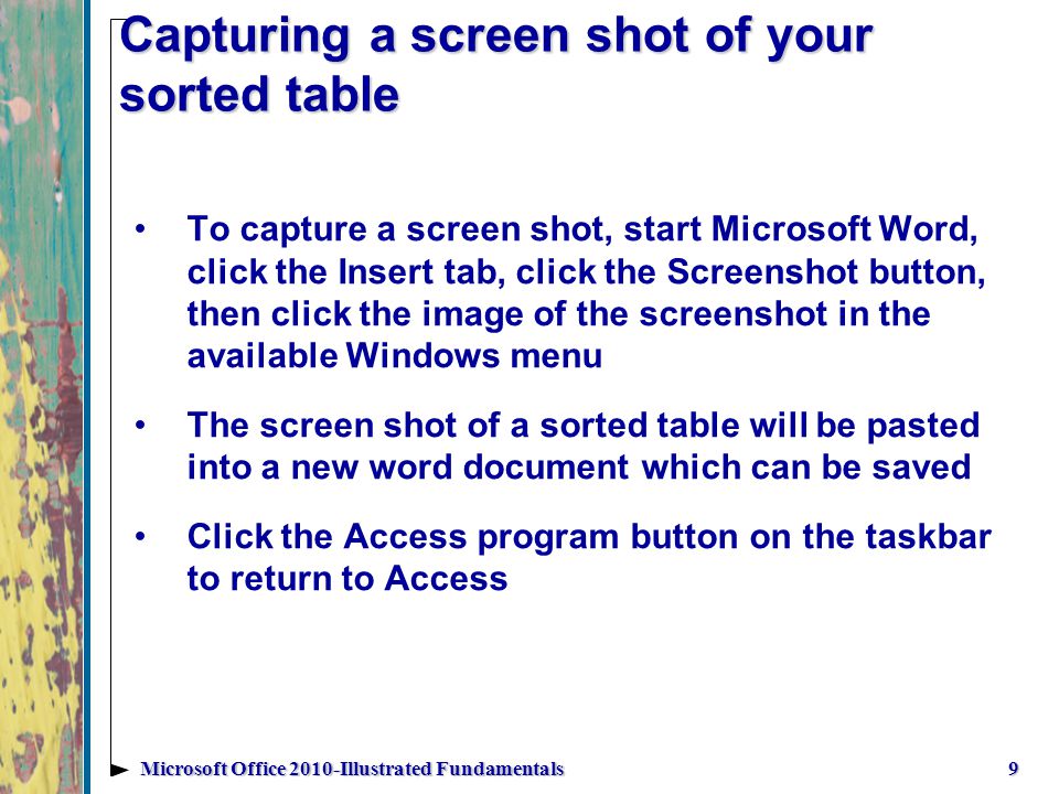 Capturing a screen shot of your sorted table To capture a screen shot, start Microsoft Word, click the Insert tab, click the Screenshot button, then click the image of the screenshot in the available Windows menu The screen shot of a sorted table will be pasted into a new word document which can be saved Click the Access program button on the taskbar to return to Access 9Microsoft Office 2010-Illustrated Fundamentals