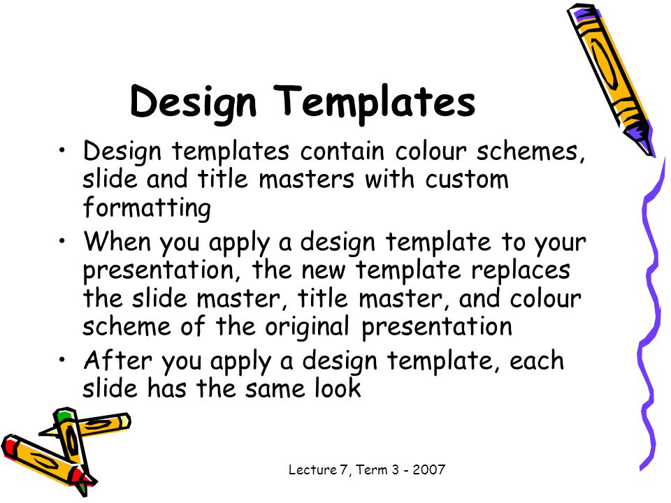 Lecture 7, Term Design Templates Design templates contain colour schemes, slide and title masters with custom formatting When you apply a design template to your presentation, the new template replaces the slide master, title master, and colour scheme of the original presentation After you apply a design template, each slide has the same look