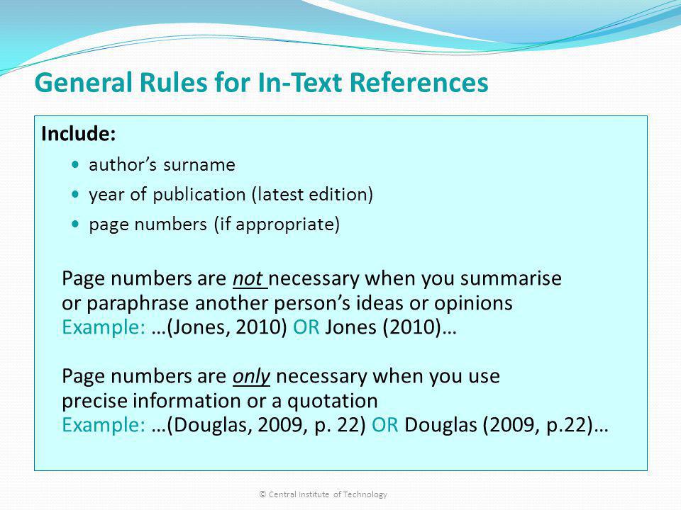 General Rules for In-Text References Include: authors surname year of publication (latest edition) page numbers (if appropriate) Page numbers are not necessary when you summarise or paraphrase another persons ideas or opinions Example: …(Jones, 2010) OR Jones (2010)… Page numbers are only necessary when you use precise information or a quotation Example: …(Douglas, 2009, p.