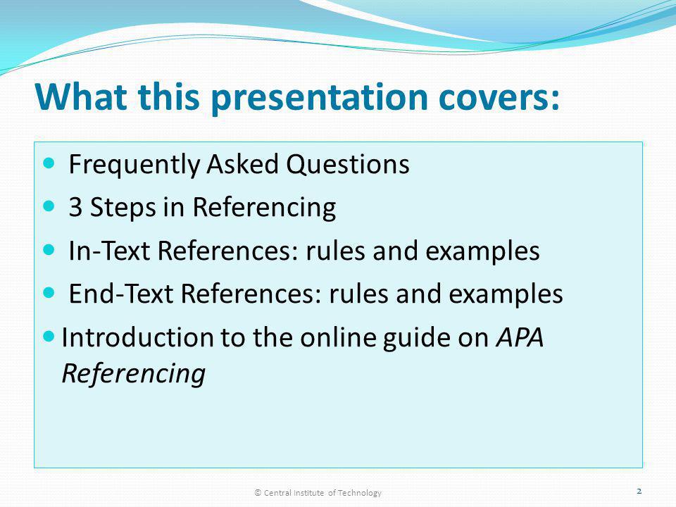 What this presentation covers: Frequently Asked Questions 3 Steps in Referencing In-Text References: rules and examples End-Text References: rules and examples Introduction to the online guide on APA Referencing © Central Institute of Technology 2