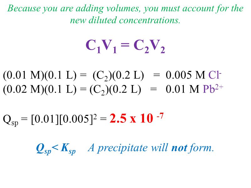 C 1 V 1 = C 2 V 2 (0.01 M)(0.1 L) = (C 2 )(0.2 L) = M Cl - (0.02 M)(0.1 L) = (C 2 )(0.2 L) = 0.01 M Pb 2+ Q sp = [0.01][0.005] 2 = 2.5 x Q sp < K sp A precipitate will not form.