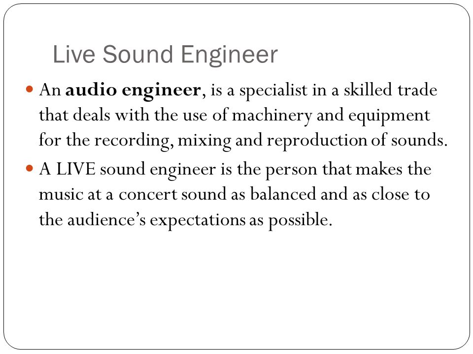 Live Sound Engineer An audio engineer, is a specialist in a skilled trade that deals with the use of machinery and equipment for the recording, mixing and reproduction of sounds.