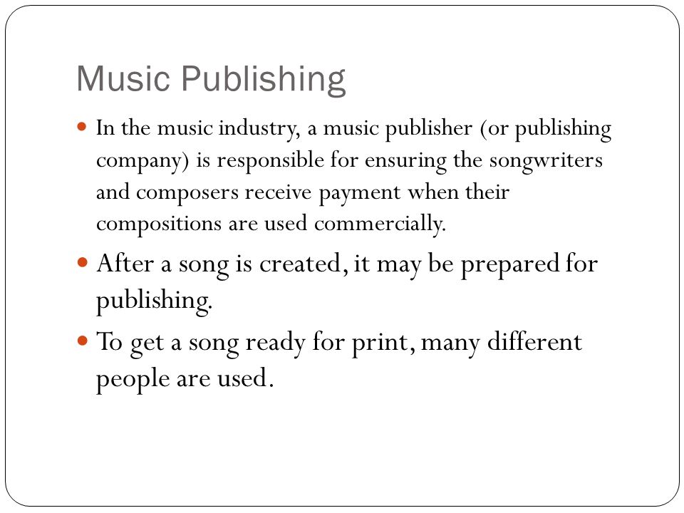 Music Publishing In the music industry, a music publisher (or publishing company) is responsible for ensuring the songwriters and composers receive payment when their compositions are used commercially.