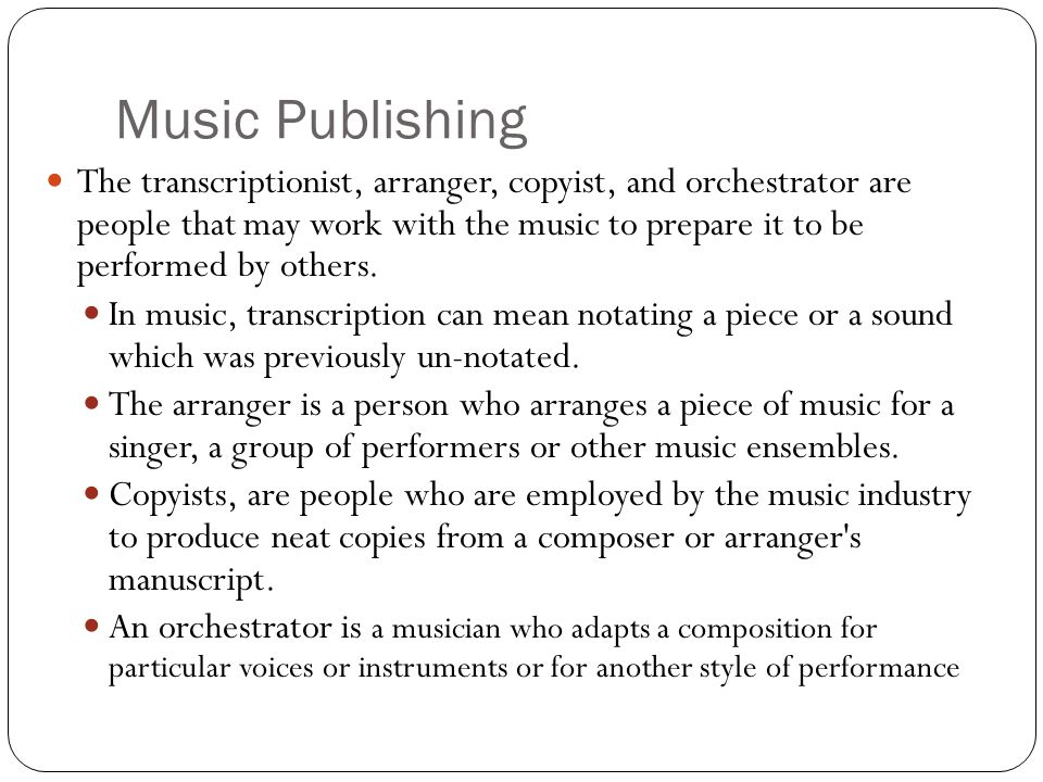 Music Publishing The transcriptionist, arranger, copyist, and orchestrator are people that may work with the music to prepare it to be performed by others.