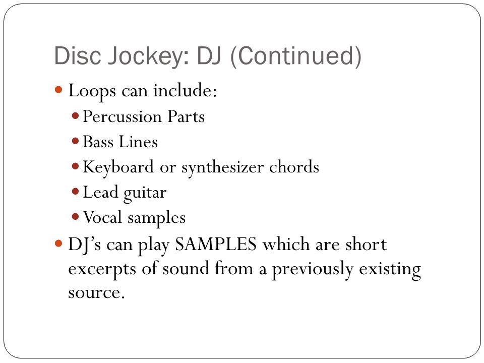 Disc Jockey: DJ (Continued) Loops can include: Percussion Parts Bass Lines Keyboard or synthesizer chords Lead guitar Vocal samples DJs can play SAMPLES which are short excerpts of sound from a previously existing source.