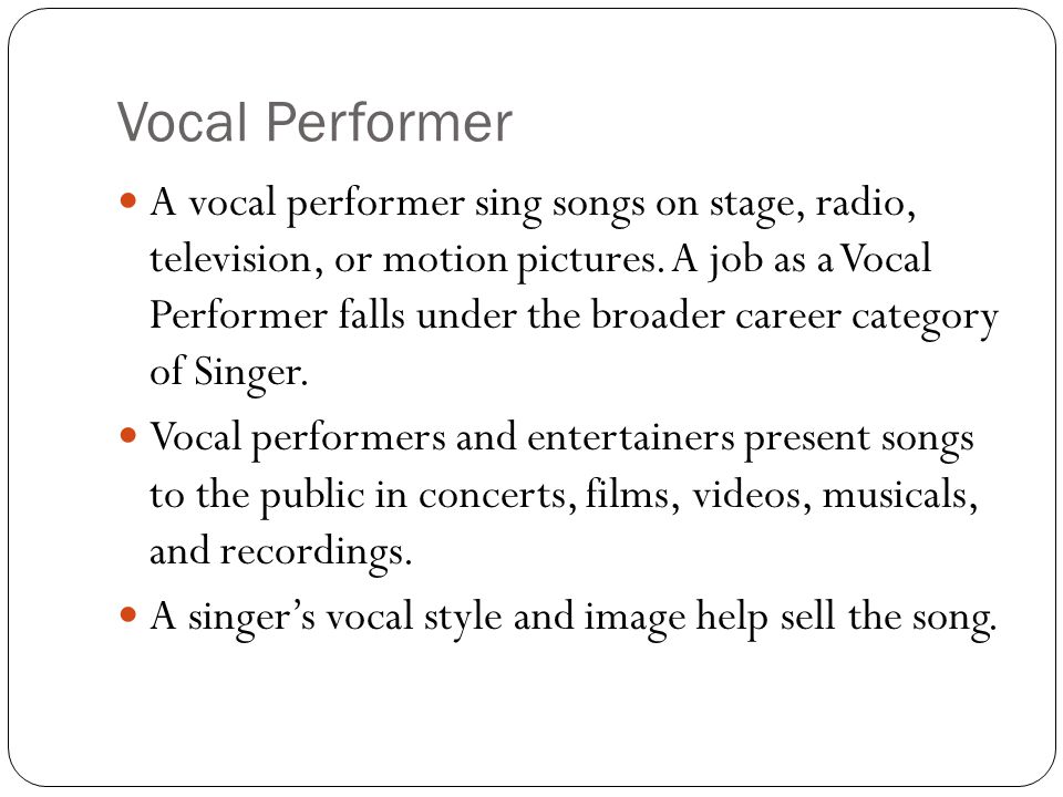 Vocal Performer A vocal performer sing songs on stage, radio, television, or motion pictures.