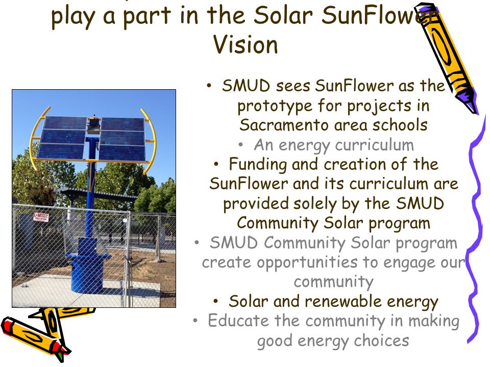 We are proud that Oakdale Students play a part in the Solar SunFlower Vision SMUD sees SunFlower as the prototype for projects in Sacramento area schools An energy curriculum Funding and creation of the SunFlower and its curriculum are provided solely by the SMUD Community Solar program SMUD Community Solar program create opportunities to engage our community Solar and renewable energy Educate the community in making good energy choices