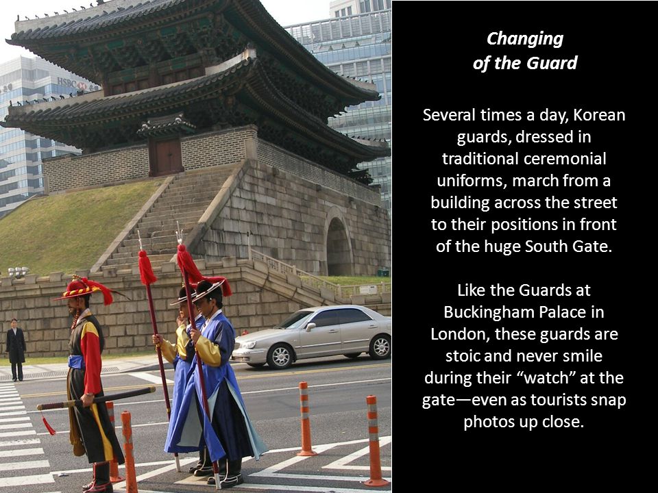 Changing of the Guard Several times a day, Korean guards, dressed in traditional ceremonial uniforms, march from a building across the street to their positions in front of the huge South Gate.