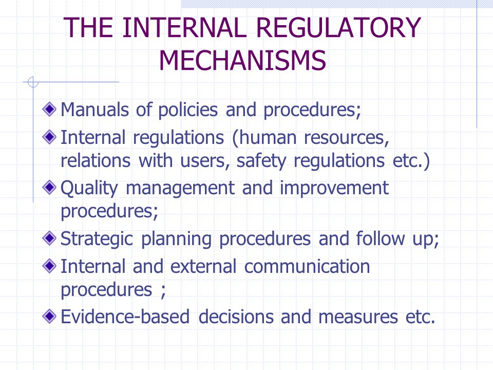THE INTERNAL REGULATORY MECHANISMS Manuals of policies and procedures; Internal regulations (human resources, relations with users, safety regulations etc.) Quality management and improvement procedures; Strategic planning procedures and follow up; Internal and external communication procedures ; Evidence-based decisions and measures etc.