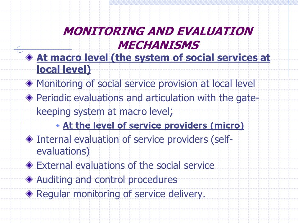 MONITORING AND EVALUATION MECHANISMS At macro level (the system of social services at local level) Monitoring of social service provision at local level Periodic evaluations and articulation with the gate- keeping system at macro level ; At the level of service providers (micro) Internal evaluation of service providers (self- evaluations) External evaluations of the social service Auditing and control procedures Regular monitoring of service delivery.