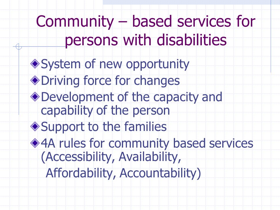 Community – based services for persons with disabilities System of new opportunity Driving force for changes Development of the capacity and capability of the person Support to the families 4A rules for community based services (Accessibility, Availability, Affordability, Accountability)