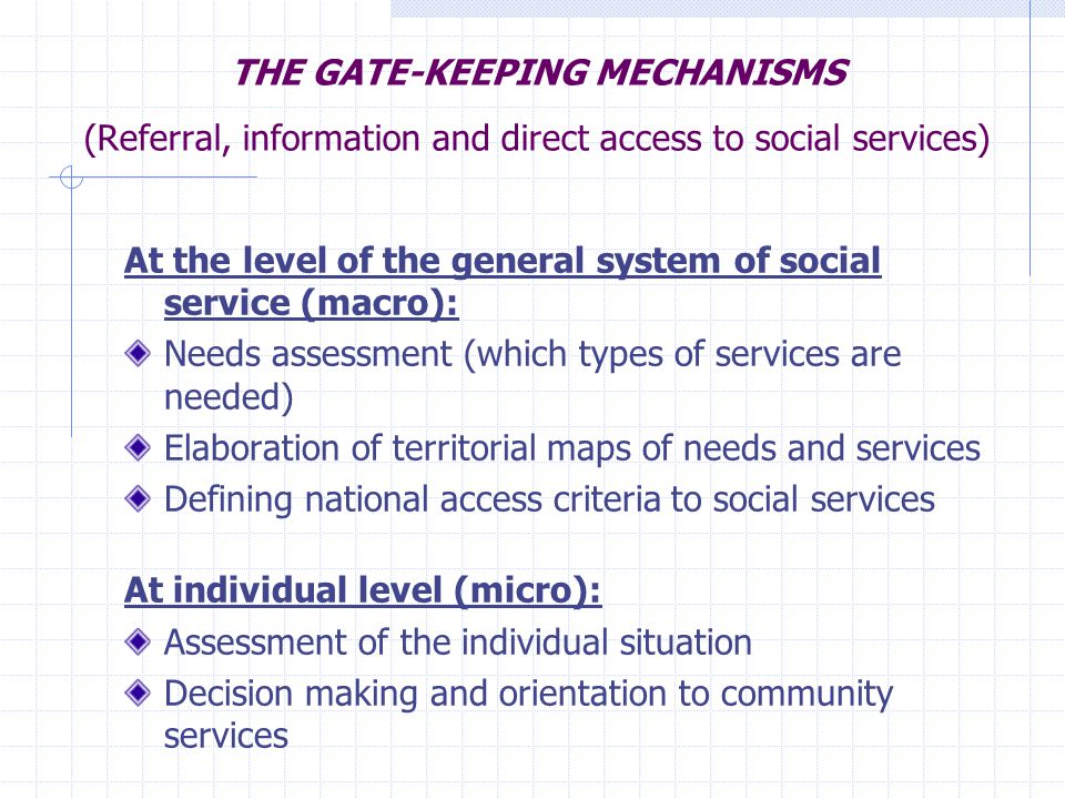 THE GATE-KEEPING MECHANISMS (Referral, information and direct access to social services) At the level of the general system of social service (macro): Needs assessment (which types of services are needed) Elaboration of territorial maps of needs and services Defining national access criteria to social services At individual level (micro): Assessment of the individual situation Decision making and orientation to community services