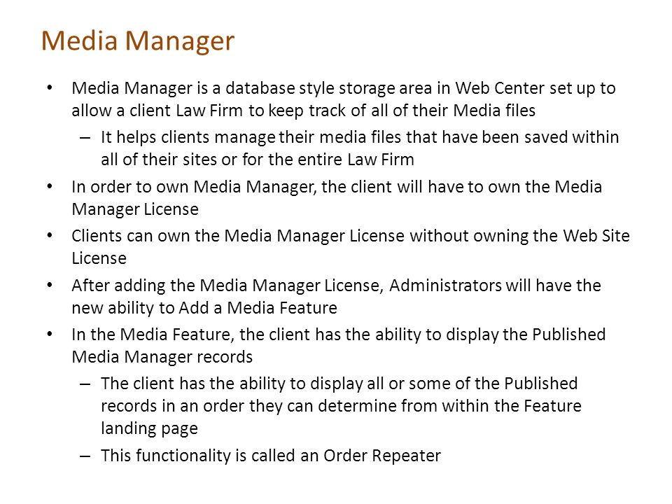 Media Manager Media Manager is a database style storage area in Web Center set up to allow a client Law Firm to keep track of all of their Media files – It helps clients manage their media files that have been saved within all of their sites or for the entire Law Firm In order to own Media Manager, the client will have to own the Media Manager License Clients can own the Media Manager License without owning the Web Site License After adding the Media Manager License, Administrators will have the new ability to Add a Media Feature In the Media Feature, the client has the ability to display the Published Media Manager records – The client has the ability to display all or some of the Published records in an order they can determine from within the Feature landing page – This functionality is called an Order Repeater
