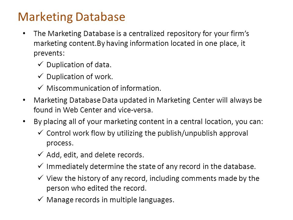 Marketing Database The Marketing Database is a centralized repository for your firms marketing content.By having information located in one place, it prevents: Duplication of data.