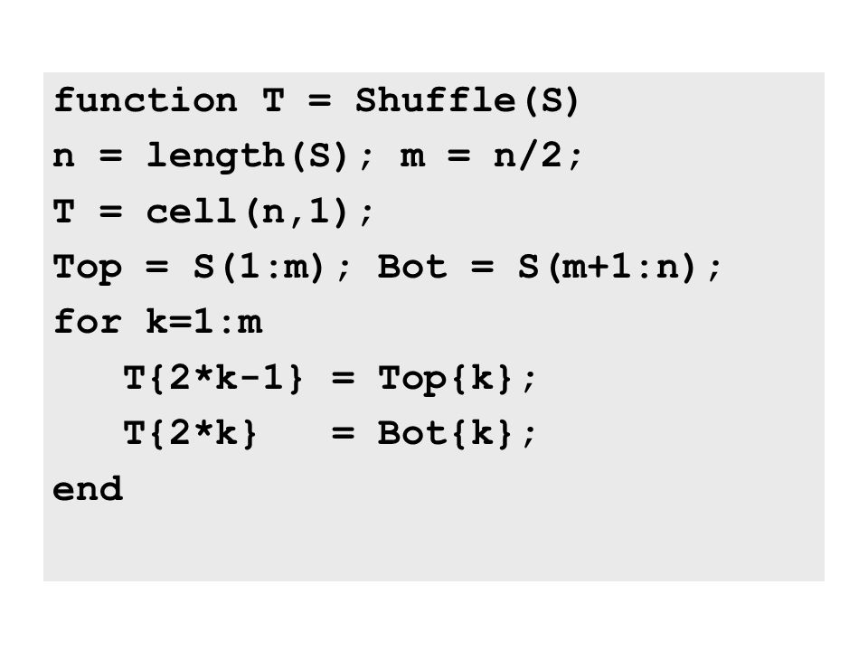 function T = Shuffle(S) n = length(S); m = n/2; T = cell(n,1); Top = S(1:m); Bot = S(m+1:n); for k=1:m T{2*k-1} = Top{k}; T{2*k} = Bot{k}; end