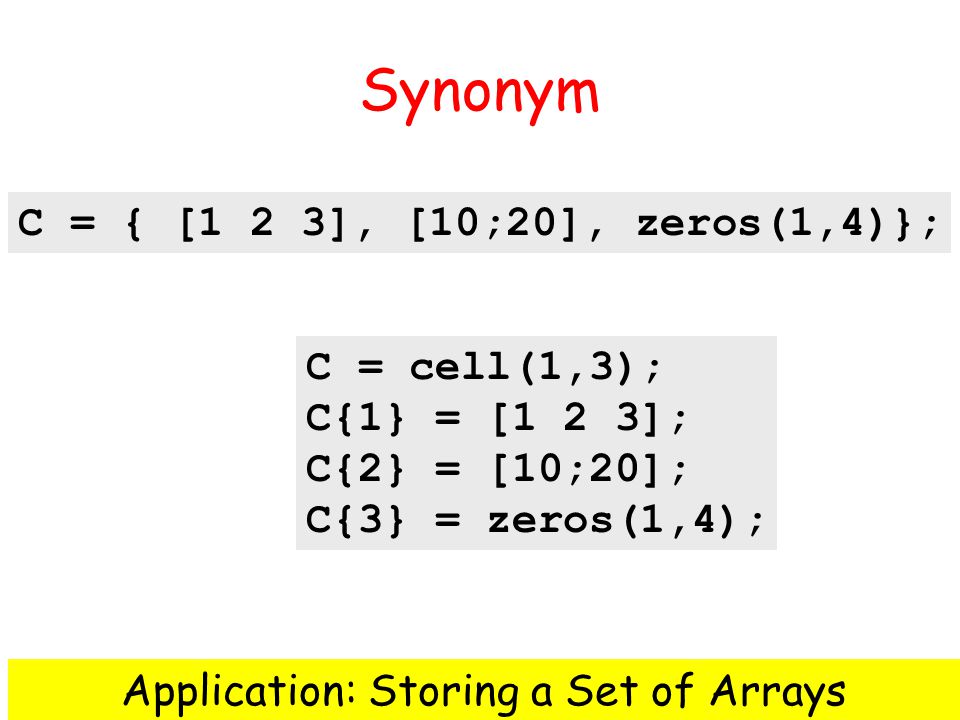 Synonym C = cell(1,3); C{1} = [1 2 3]; C{2} = [10;20]; C{3} = zeros(1,4); Application: Storing a Set of Arrays C = { [1 2 3], [10;20], zeros(1,4)};