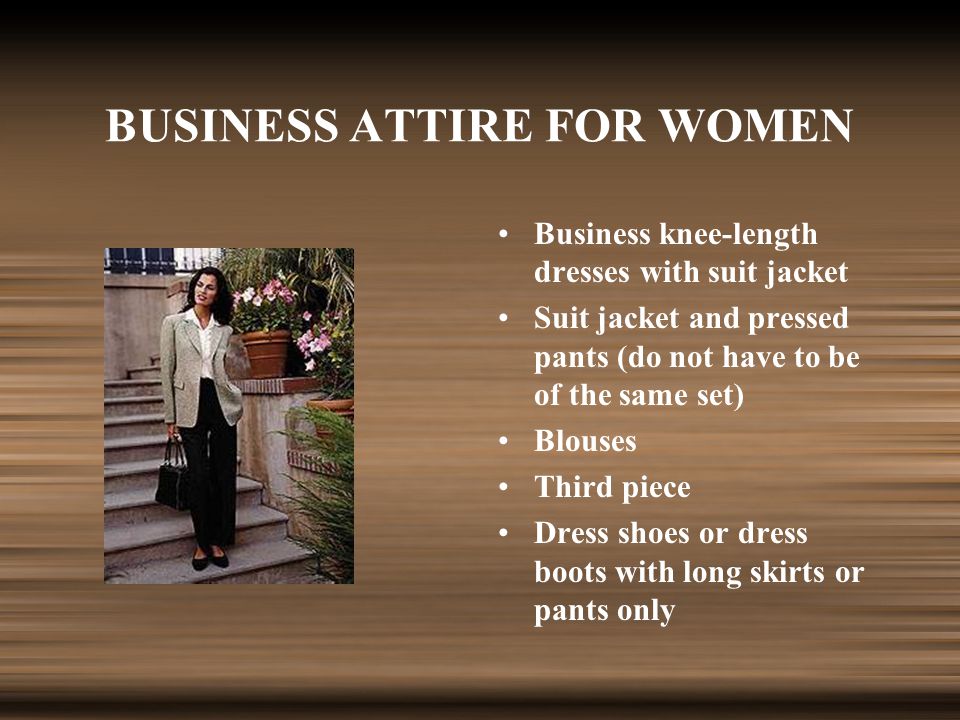 BUSINESS ATTIRE FOR WOMEN Business knee-length dresses with suit jacket Suit jacket and pressed pants (do not have to be of the same set) Blouses Third piece Dress shoes or dress boots with long skirts or pants only