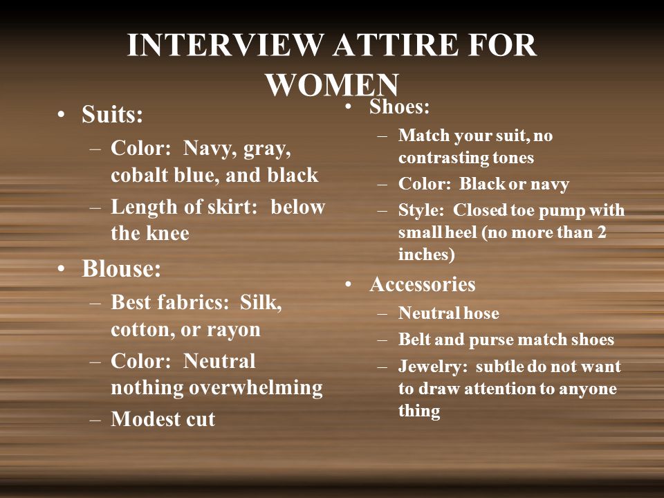 INTERVIEW ATTIRE FOR WOMEN Suits: –Color: Navy, gray, cobalt blue, and black –Length of skirt: below the knee Blouse: –Best fabrics: Silk, cotton, or rayon –Color: Neutral nothing overwhelming –Modest cut Shoes: –Match your suit, no contrasting tones –Color: Black or navy –Style: Closed toe pump with small heel (no more than 2 inches) Accessories –Neutral hose –Belt and purse match shoes –Jewelry: subtle do not want to draw attention to anyone thing
