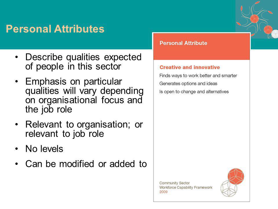 Describe qualities expected of people in this sector Emphasis on particular qualities will vary depending on organisational focus and the job role Relevant to organisation; or relevant to job role No levels Can be modified or added to Personal attributes Personal Attributes