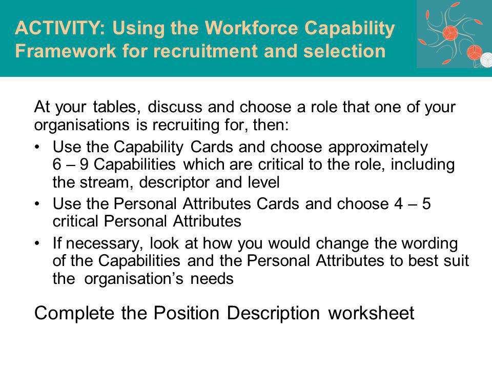 At your tables, d iscuss and choose a role that one of your organisations is recruiting for, then: Use the Capability Cards and choose approximately 6 – 9 Capabilities which are critical to the role, including the stream, descriptor and level Use the Personal Attributes Cards and choose 4 – 5 critical Personal Attributes If necessary, look at how you would change the wording of the Capabilities and the Personal Attributes to best suit the organisations needs Complete the Position Description worksheet ACTIVITY: Using the Workforce Capability Framework for recruitment and selection