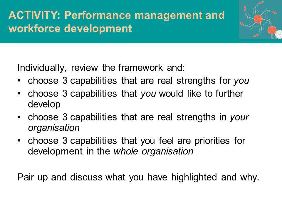 Individually, review the framework and: choose 3 capabilities that are real strengths for you choose 3 capabilities that you would like to further develop choose 3 capabilities that are real strengths in your organisation choose 3 capabilities that you feel are priorities for development in the whole organisation Pair up and discuss what you have highlighted and why.