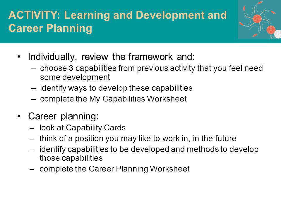 Individually, review the framework and: –choose 3 capabilities from previous activity that you feel need some development –identify ways to develop these capabilities –complete the My Capabilities Worksheet Career planning: –look at Capability Cards –think of a position you may like to work in, in the future –identify capabilities to be developed and methods to develop those capabilities –complete the Career Planning Worksheet ACTIVITY: Learning and Development and Career Planning