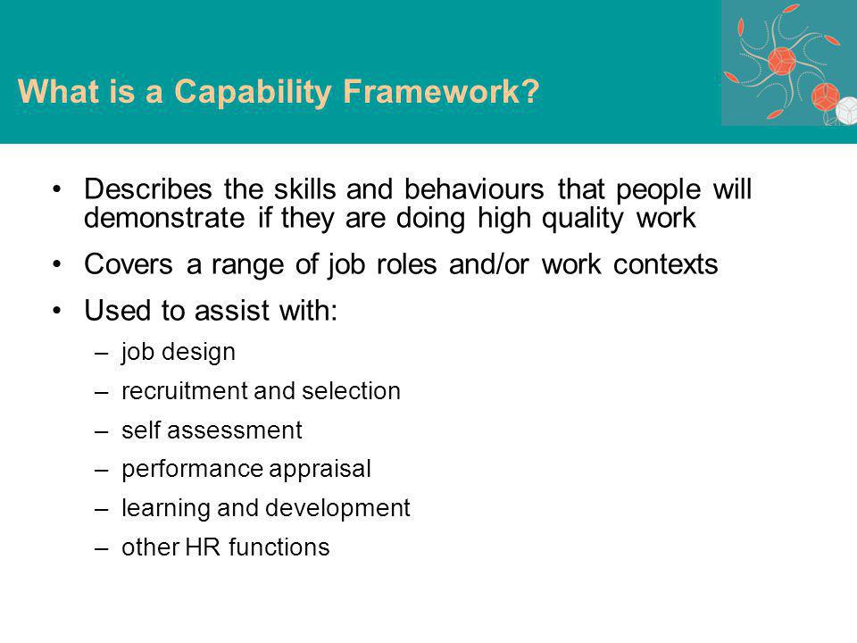 Describes the skills and behaviours that people will demonstrate if they are doing high quality work Covers a range of job roles and/or work contexts Used to assist with: –job design –recruitment and selection –self assessment –performance appraisal –learning and development –other HR functions What is a Capability Framework
