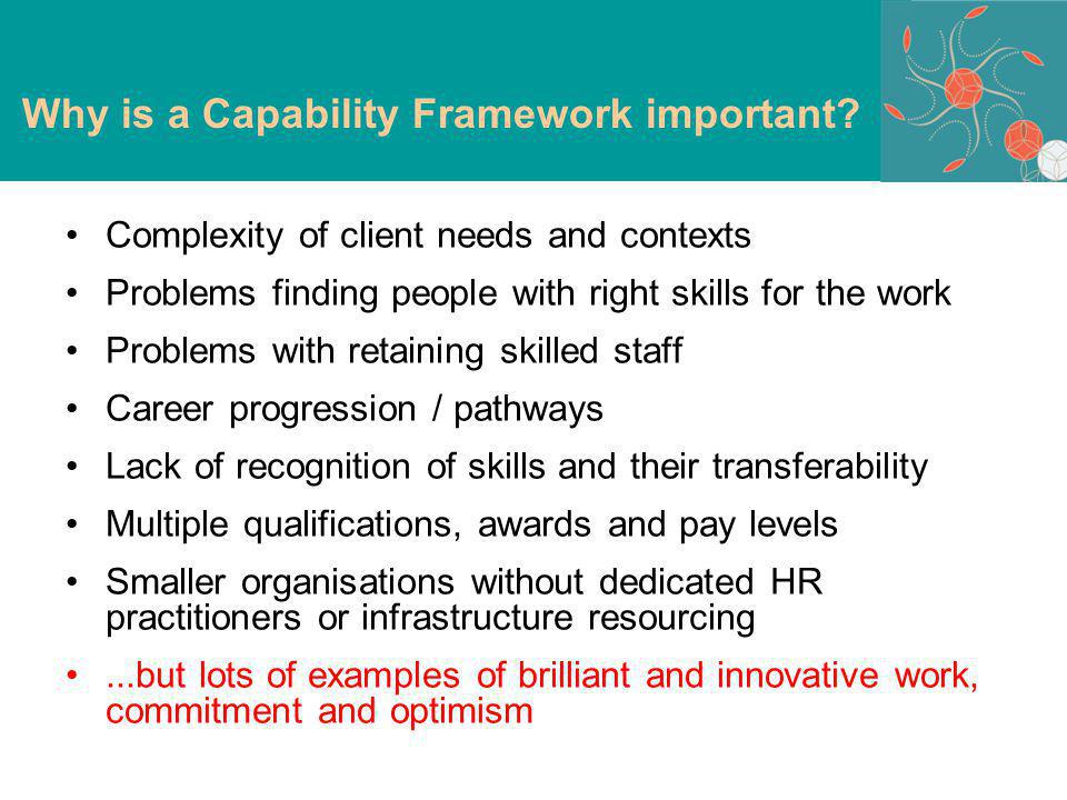 Complexity of client needs and contexts Problems finding people with right skills for the work Problems with retaining skilled staff Career progression / pathways Lack of recognition of skills and their transferability Multiple qualifications, awards and pay levels Smaller organisations without dedicated HR practitioners or infrastructure resourcing...but lots of examples of brilliant and innovative work, commitment and optimism Why is a Capability Framework important