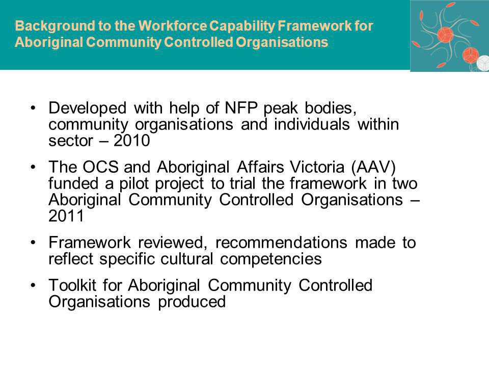 Developed with help of NFP peak bodies, community organisations and individuals within sector – 2010 The OCS and Aboriginal Affairs Victoria (AAV) funded a pilot project to trial the framework in two Aboriginal Community Controlled Organisations – 2011 Framework reviewed, recommendations made to reflect specific cultural competencies Toolkit for Aboriginal Community Controlled Organisations produced Background to the Workforce Capability Framework for Aboriginal Community Controlled Organisations