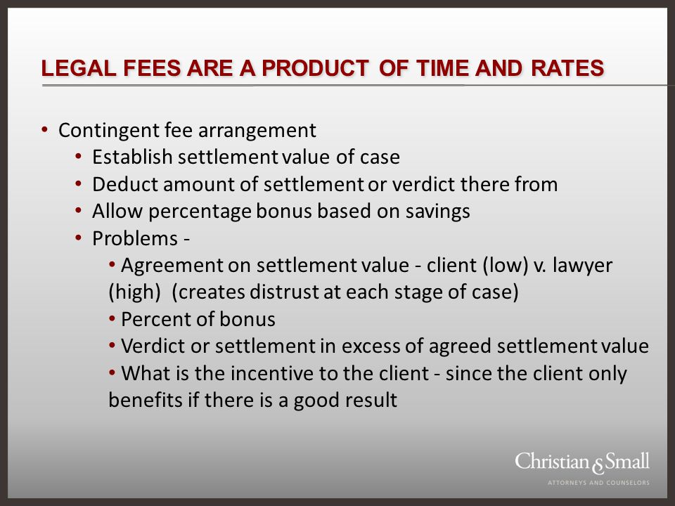 LEGAL FEES ARE A PRODUCT OF TIME AND RATES Contingent fee arrangement Establish settlement value of case Deduct amount of settlement or verdict there from Allow percentage bonus based on savings Problems - Agreement on settlement value - client (low) v.