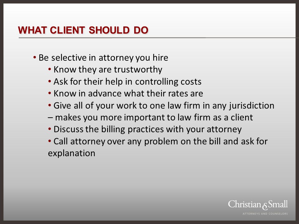 WHAT CLIENT SHOULD DO Be selective in attorney you hire Know they are trustworthy Ask for their help in controlling costs Know in advance what their rates are Give all of your work to one law firm in any jurisdiction – makes you more important to law firm as a client Discuss the billing practices with your attorney Call attorney over any problem on the bill and ask for explanation
