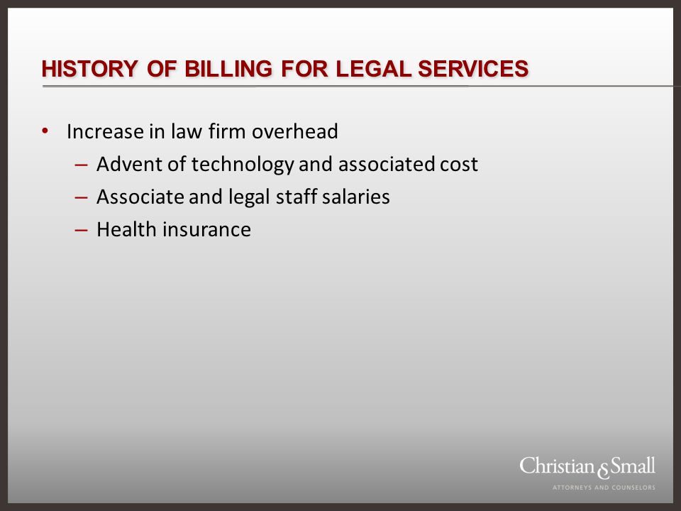 HISTORY OF BILLING FOR LEGAL SERVICES Increase in law firm overhead – Advent of technology and associated cost – Associate and legal staff salaries – Health insurance