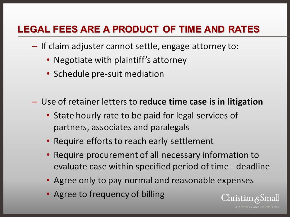 LEGAL FEES ARE A PRODUCT OF TIME AND RATES – If claim adjuster cannot settle, engage attorney to: Negotiate with plaintiffs attorney Schedule pre-suit mediation – Use of retainer letters to reduce time case is in litigation State hourly rate to be paid for legal services of partners, associates and paralegals Require efforts to reach early settlement Require procurement of all necessary information to evaluate case within specified period of time - deadline Agree only to pay normal and reasonable expenses Agree to frequency of billing