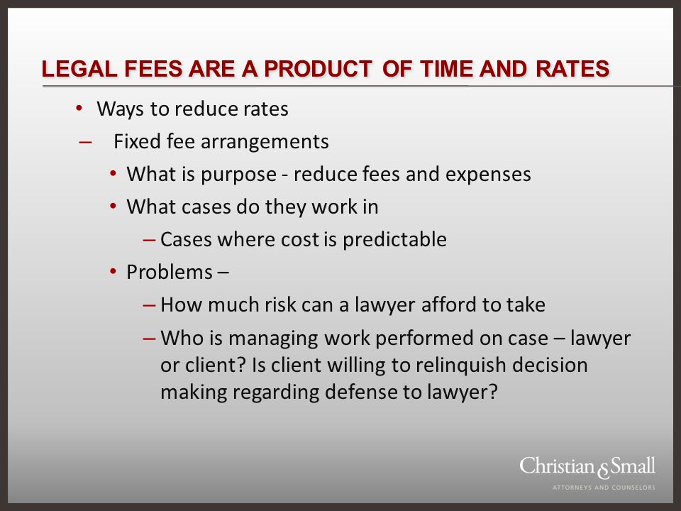 LEGAL FEES ARE A PRODUCT OF TIME AND RATES Ways to reduce rates – Fixed fee arrangements What is purpose - reduce fees and expenses What cases do they work in – Cases where cost is predictable Problems – – How much risk can a lawyer afford to take – Who is managing work performed on case – lawyer or client.