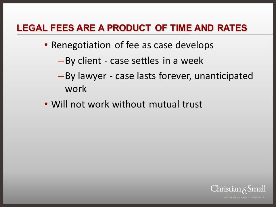 LEGAL FEES ARE A PRODUCT OF TIME AND RATES Renegotiation of fee as case develops – By client - case settles in a week – By lawyer - case lasts forever, unanticipated work Will not work without mutual trust