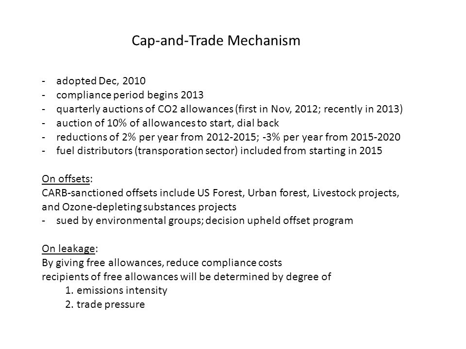 Cap-and-Trade Mechanism -adopted Dec, compliance period begins quarterly auctions of CO2 allowances (first in Nov, 2012; recently in 2013) -auction of 10% of allowances to start, dial back -reductions of 2% per year from ; -3% per year from fuel distributors (transporation sector) included from starting in 2015 On offsets: CARB-sanctioned offsets include US Forest, Urban forest, Livestock projects, and Ozone-depleting substances projects -sued by environmental groups; decision upheld offset program On leakage: By giving free allowances, reduce compliance costs recipients of free allowances will be determined by degree of 1.