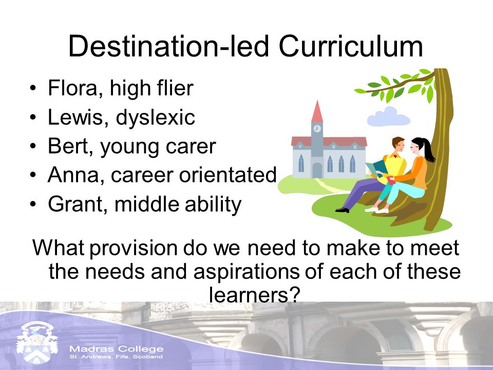 Destination-led Curriculum Flora, high flier Lewis, dyslexic Bert, young carer Anna, career orientated Grant, middle ability What provision do we need to make to meet the needs and aspirations of each of these learners