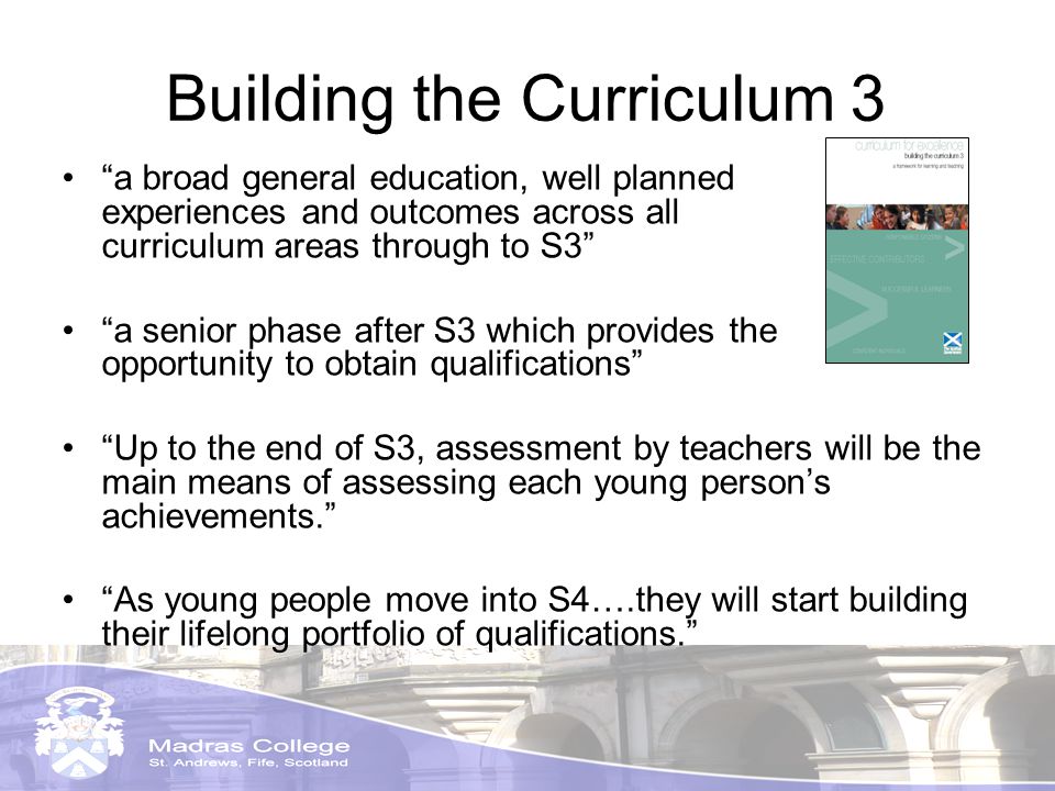 Building the Curriculum 3 a broad general education, well planned experiences and outcomes across all curriculum areas through to S3 a senior phase after S3 which provides the opportunity to obtain qualifications Up to the end of S3, assessment by teachers will be the main means of assessing each young persons achievements.